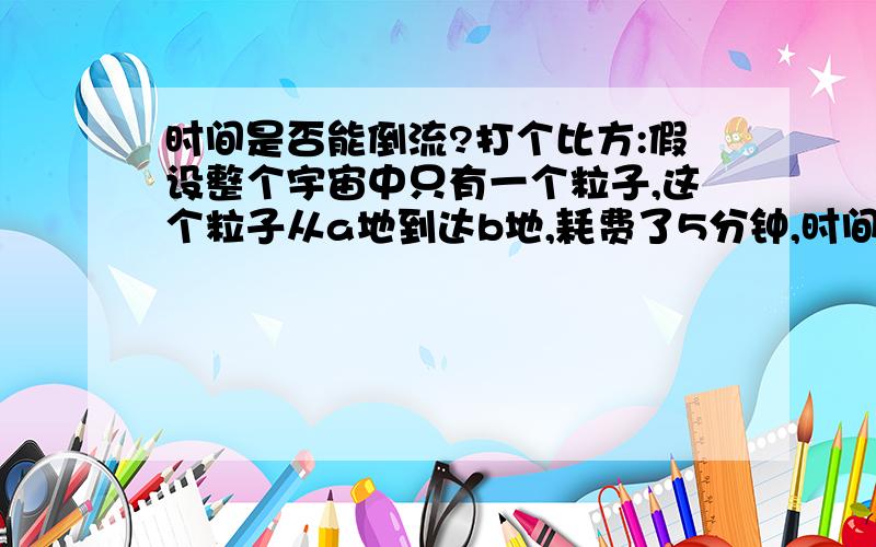 时间是否能倒流?打个比方:假设整个宇宙中只有一个粒子,这个粒子从a地到达b地,耗费了5分钟,时间是否能倒流?打个比方:假设整个宇宙中只有一个粒子,这个粒子从a地到达b地,耗费了5分钟,然后