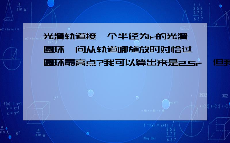 光滑轨道接一个半径为r的光滑圆环,问从轨道哪施放时对恰过圆环最高点?我可以算出来是2.5r,但我想根据机械能守恒,在2r位置施放不刚好过最高点.