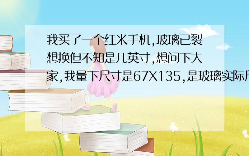 我买了一个红米手机,玻璃已裂想换但不知是几英寸,想问下大家,我量下尺寸是67X135,是玻璃实际尺寸