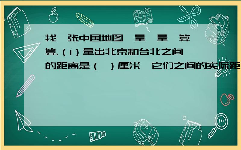 找一张中国地图,量一量,算一算.（1）量出北京和台北之间的距离是（ ）厘米,它们之间的实际距离大约是（ ）千米.（2）量出乌鲁木齐的上海之间的距离是（ ）厘米,它们之间的实际距离大