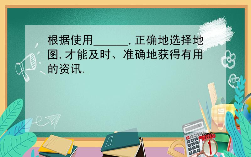 根据使用＿＿＿,正确地选择地图,才能及时、准确地获得有用的资讯.