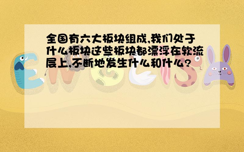 全国有六大板块组成,我们处于什么板块这些板块都漂浮在软流层上,不断地发生什么和什么?