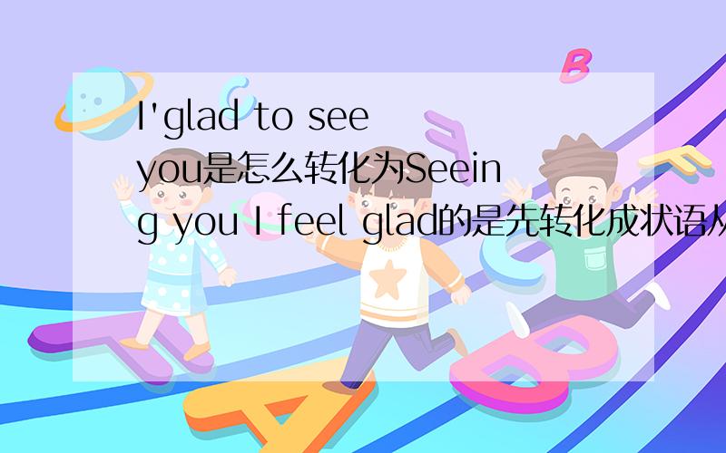 I'glad to see you是怎么转化为Seeing you I feel glad的是先转化成状语从句后再省略的吗,那为什么会把when给省略掉,