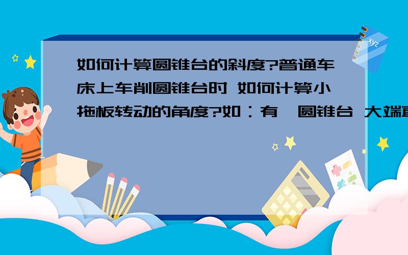 如何计算圆锥台的斜度?普通车床上车削圆锥台时 如何计算小拖板转动的角度?如：有一圆锥台 大端直径为20 小端直径为5 长度为10 .我们师傅是这样计算的（大端-小端）/长度 *28.4 即（20-5）/1