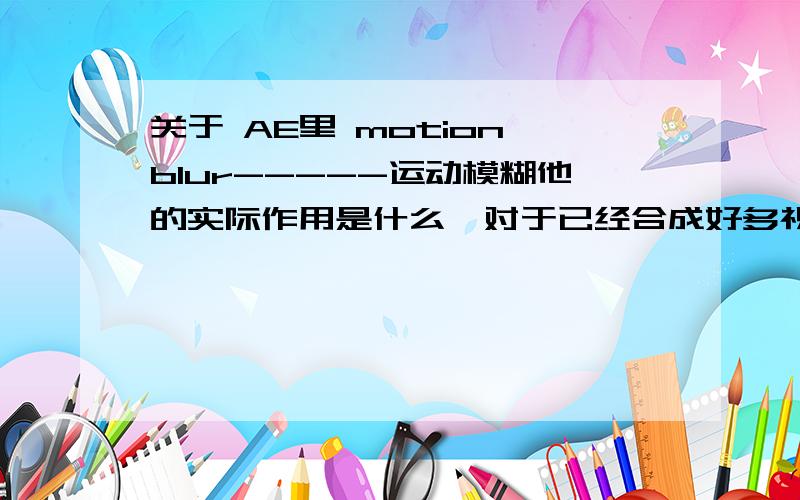 关于 AE里 motion blur-----运动模糊他的实际作用是什么,对于已经合成好多视频对其添加motion blur 还有用么?（比如我在PR或者FLA里面合成好的,输出成MP4或者其他格式,再在AE里加工,点运动模糊还