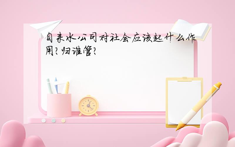 自来水公司对社会应该起什么作用?归谁管?