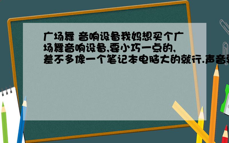 广场舞 音响设备我妈想买个广场舞音响设备,要小巧一点的,差不多像一个笔记本电脑大的就行.声音要大,音质不要求,能在跳舞时听到就行,能插上U盘就能播放,能充电什么的最好了,外接电源也