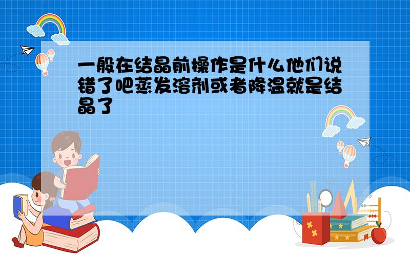 一般在结晶前操作是什么他们说错了吧蒸发溶剂或者降温就是结晶了