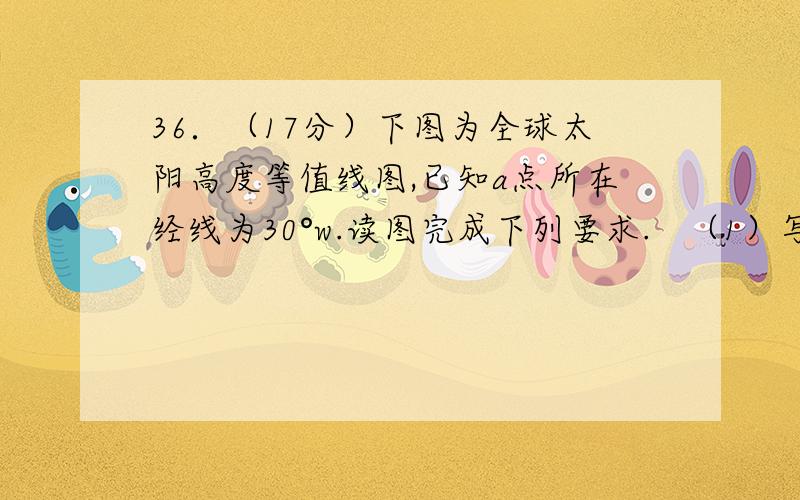 36．（17分）下图为全球太阳高度等值线图,已知a点所在经线为30°w.读图完成下列要求.   （1）写出太阳直射点的地理坐标__________,__________.（2分）   （2）此时北京时间是__________时.（2分）