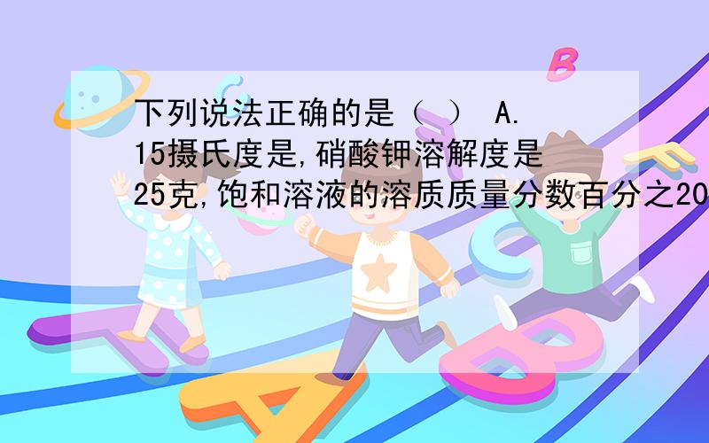 下列说法正确的是（ ） A.15摄氏度是,硝酸钾溶解度是25克,饱和溶液的溶质质量分数百分之20B.百分之24的NaOH溶液取出一半,其溶质质量分数是百分之12 C.把5ml 质量分数为百分之98的硫酸铜导入20