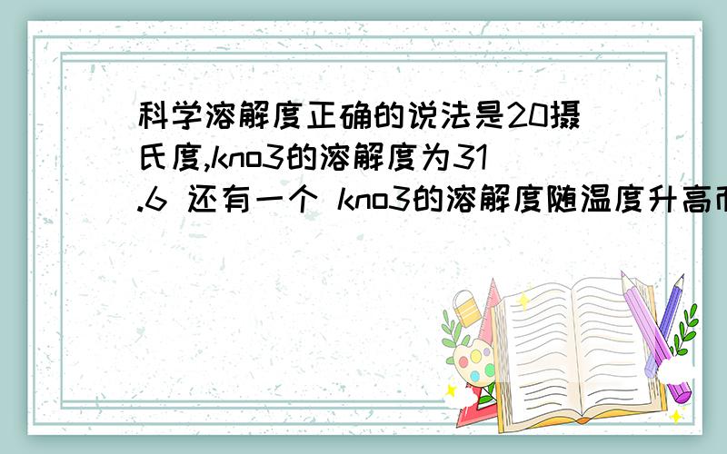 科学溶解度正确的说法是20摄氏度,kno3的溶解度为31.6 还有一个 kno3的溶解度随温度升高而增大