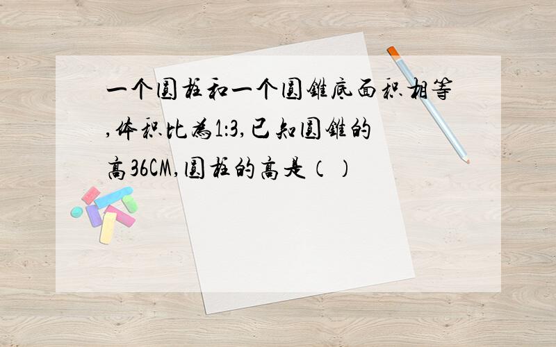 一个圆柱和一个圆锥底面积相等,体积比为1：3,已知圆锥的高36CM,圆柱的高是（）