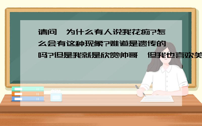 请问,为什么有人说我花痴?怎么会有这种现象?难道是遗传的吗?但是我就是欣赏帅哥,但我也喜欢美女.我是女的