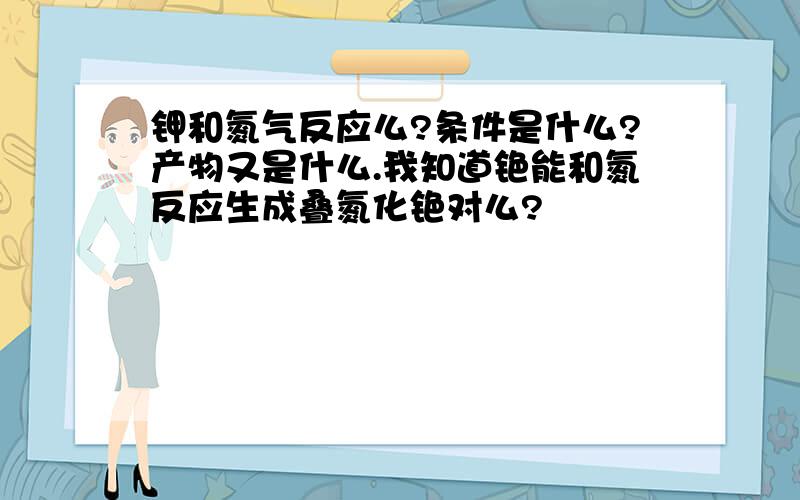 钾和氮气反应么?条件是什么?产物又是什么.我知道铯能和氮反应生成叠氮化铯对么?