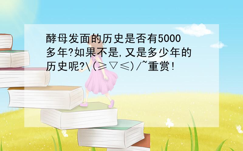 酵母发面的历史是否有5000多年?如果不是,又是多少年的历史呢?\(≥▽≤)/~重赏!