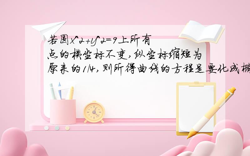 若圆x^2+y^2=9上所有点的横坐标不变,纵坐标缩短为原来的1/4,则所得曲线的方程是要化成椭圆的标准方程!~