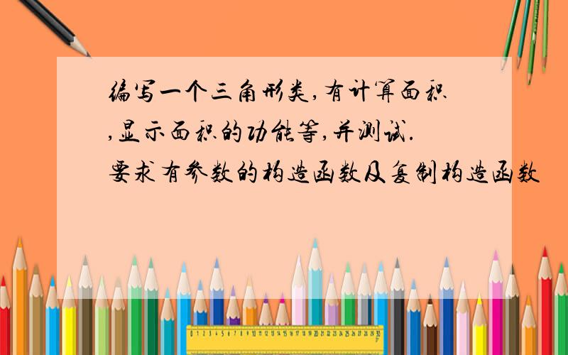 编写一个三角形类,有计算面积,显示面积的功能等,并测试.要求有参数的构造函数及复制构造函数