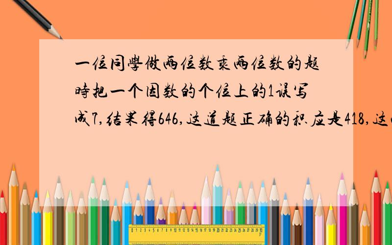 一位同学做两位数乘两位数的题时把一个因数的个位上的1误写成7,结果得646,这道题正确的积应是418,这两个因数各是多少?