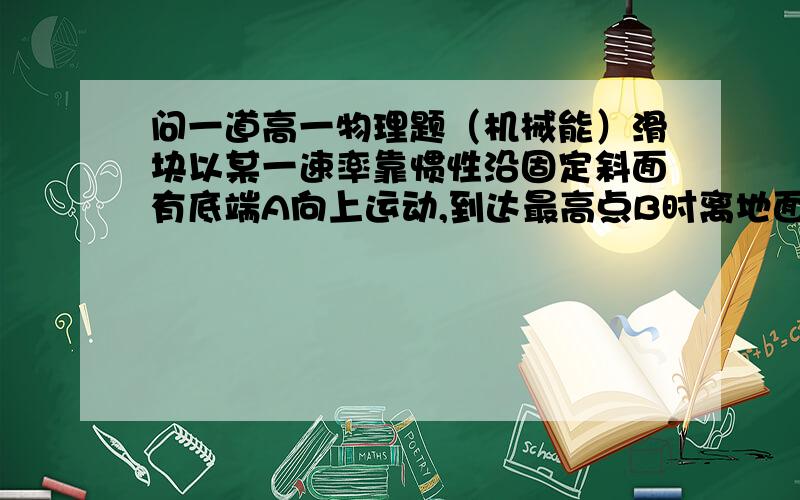 问一道高一物理题（机械能）滑块以某一速率靠惯性沿固定斜面有底端A向上运动,到达最高点B时离地面高度围H,然后又沿斜面返回,到出发点A时的速率变为原来速率的一半,若取斜面低端为零