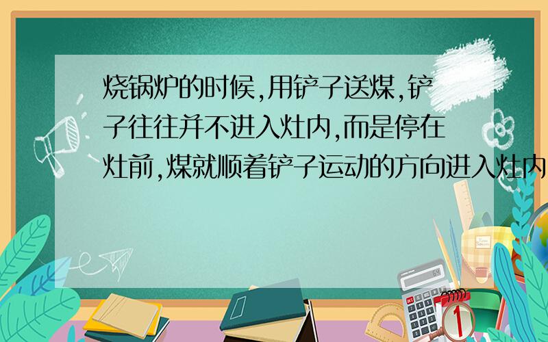 烧锅炉的时候,用铲子送煤,铲子往往并不进入灶内,而是停在灶前,煤就顺着铲子运动的方向进入灶内,物理