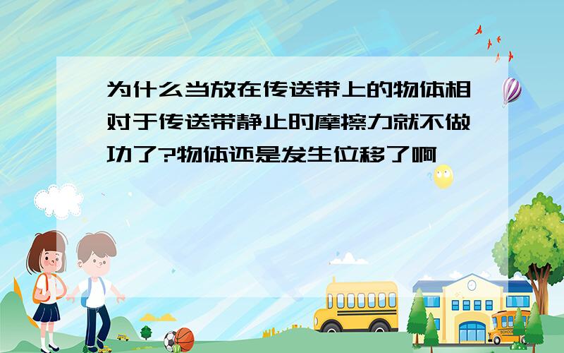 为什么当放在传送带上的物体相对于传送带静止时摩擦力就不做功了?物体还是发生位移了啊