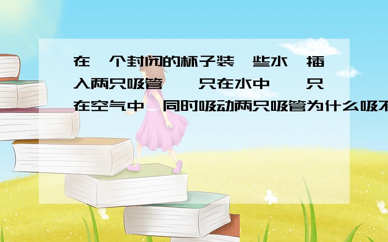 在一个封闭的杯子装一些水,插入两只吸管,一只在水中,一只在空气中,同时吸动两只吸管为什么吸不起来?