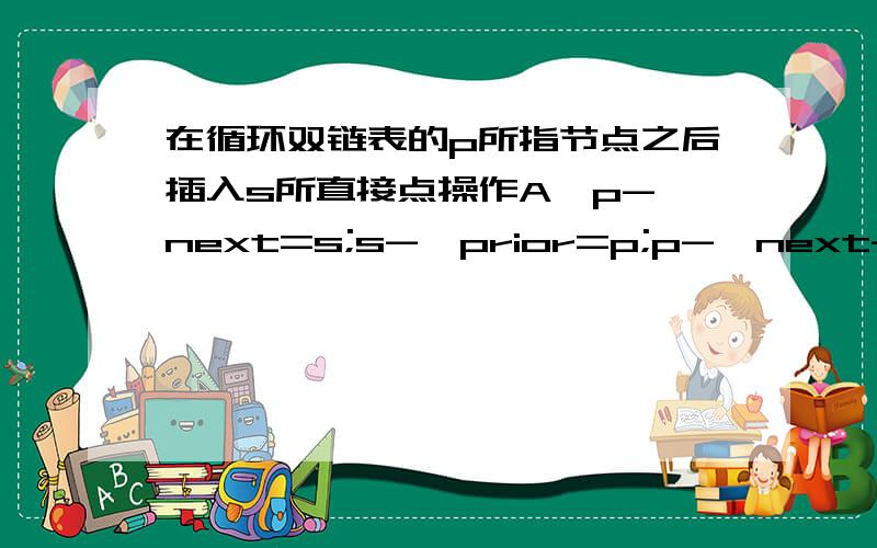 在循环双链表的p所指节点之后插入s所直接点操作A,p->next=s;s->prior=p;p->next->prior=s;s->next=p->next;B.p->next=s;p->next->prior=s;s->prior=p;s->next=p->next;C.s->prior=p;s->next=p->next;p->next=s;p->next->prior=s;D.s->prior=p;s->n