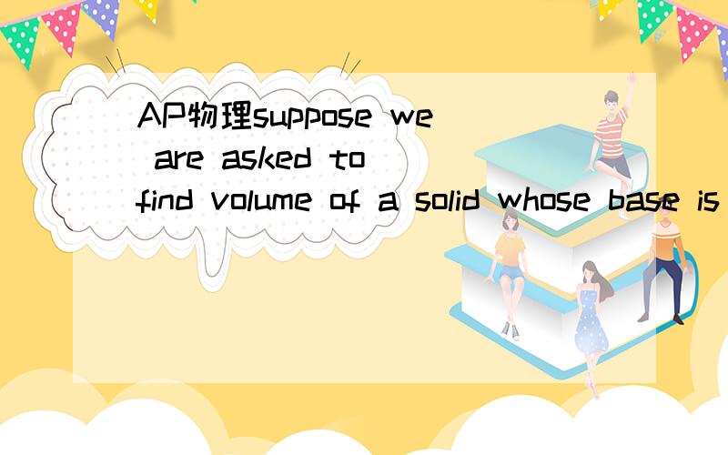 AP物理suppose we are asked to find volume of a solid whose base is the circlesuppose we are asked to find volume of a solid whose base is the circle x^2+y^2=4,and where cross-sections perpendicular to the x-axis are all square whose sides lie on th