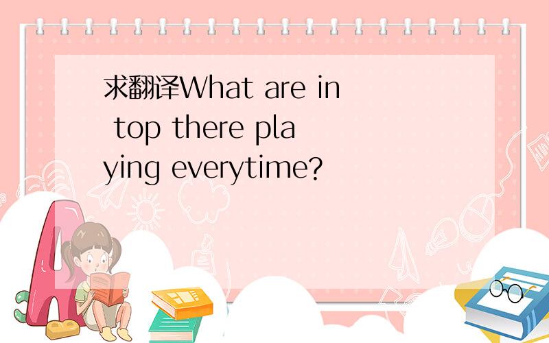 求翻译What are in top there playing everytime?