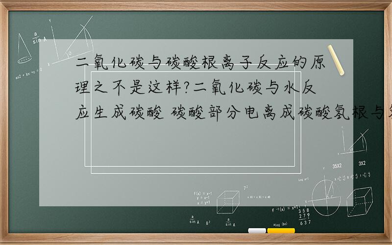 二氧化碳与碳酸根离子反应的原理之不是这样?二氧化碳与水反应生成碳酸 碳酸部分电离成碳酸氢根与氢离子 电离出氢离子与碳酸根离子又水解成碳酸氢根离子 从而促进碳酸氢根的电离如：