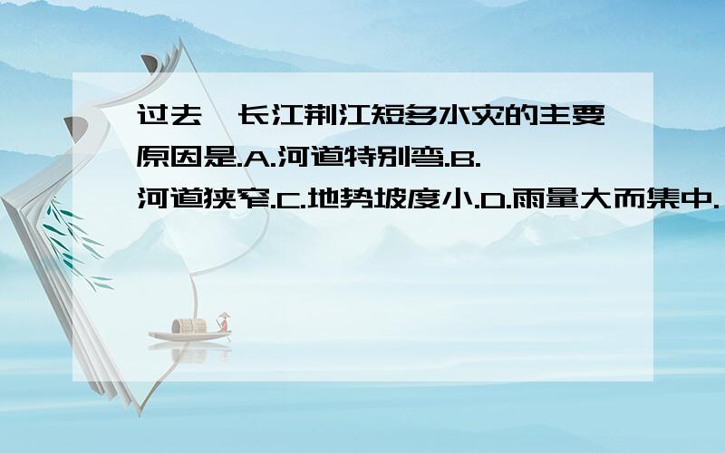 过去,长江荆江短多水灾的主要原因是.A.河道特别弯.B.河道狭窄.C.地势坡度小.D.雨量大而集中.