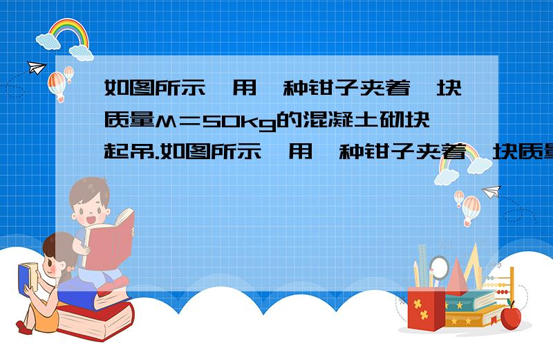 如图所示,用一种钳子夹着一块质量M＝50kg的混凝土砌块起吊.如图所示,用一种钳子夹着一块质量M＝50kg的混凝土砌块起吊.已知钳子与砌块之间的动摩擦因数μ＝0.4,钳子的质量m＝20kg.对绳子的