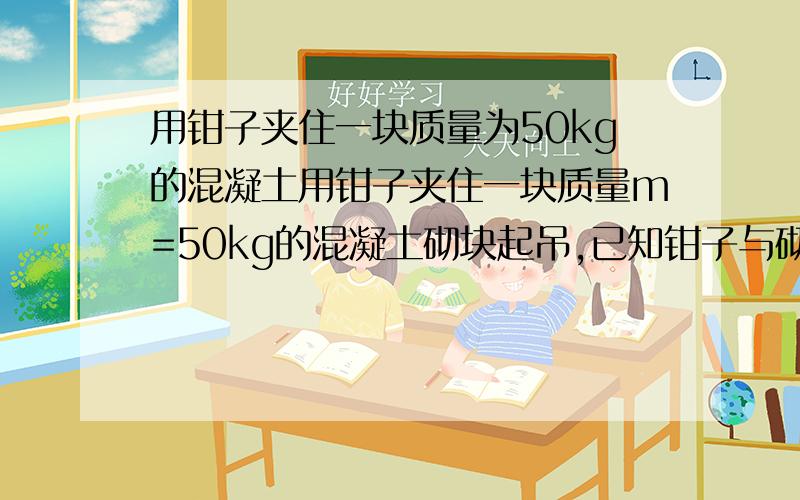 用钳子夹住一块质量为50kg的混凝土用钳子夹住一块质量m=50kg的混凝土砌块起吊,已知钳子与砌块间的摩擦因素μ=0.4,砌块重心至上端间距为4m,在钳子沿水平方向以速度v=4m/s匀速行使中上端突然