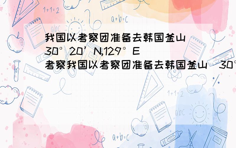 我国以考察团准备去韩国釜山（30°20’N,129°E）考察我国以考察团准备去韩国釜山（30°20’N,129°E）考察飞机于北京时间12时从北京起飞,1小时后到达釜山,当地的区时为：A.12时 B.13时 C.14时 D.