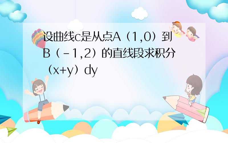 设曲线c是从点A（1,0）到B（-1,2）的直线段求积分（x+y）dy