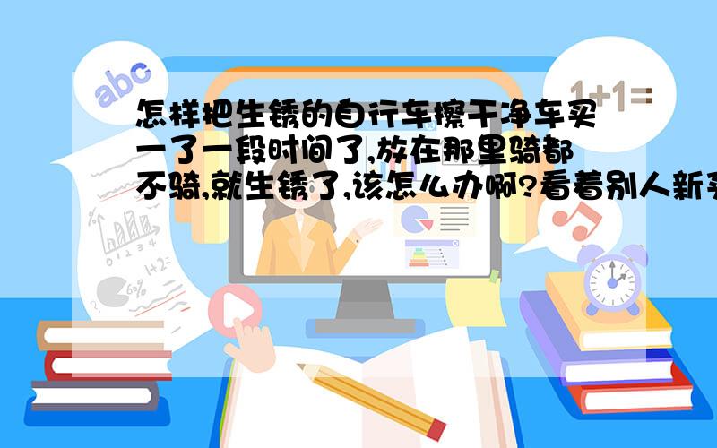 怎样把生锈的自行车擦干净车买一了一段时间了,放在那里骑都不骑,就生锈了,该怎么办啊?看着别人新买的自行车（我比他们早买）,都没有一点锈印子,而我的车却满身都是锈,哎.