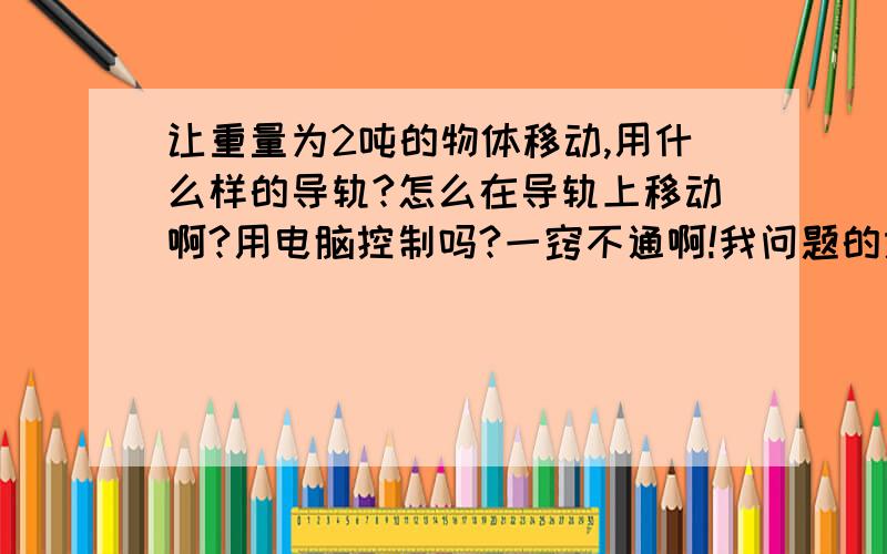 让重量为2吨的物体移动,用什么样的导轨?怎么在导轨上移动啊?用电脑控制吗?一窍不通啊!我问题的意思是物体怎么在导轨上移动?用电机带动吗?动力装置是什么?