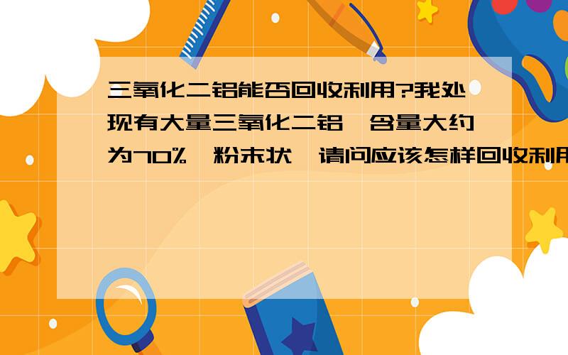 三氧化二铝能否回收利用?我处现有大量三氧化二铝,含量大约为70%,粉末状,请问应该怎样回收利用.