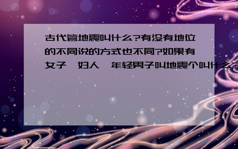 古代管地震叫什么?有没有地位的不同说的方式也不同?如果有女子,妇人,年轻男子叫地震个叫什么?有没有什么好听的叫法?除了地震和地动还有什么叫法吗?