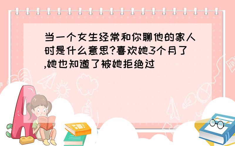 当一个女生经常和你聊他的家人时是什么意思?喜欢她3个月了,她也知道了被她拒绝过