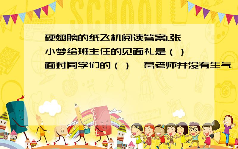 硬翅膀的纸飞机阅读答案1.张小梦给班主任的见面礼是（）,面对同学们的（）,葛老师并没有生气,她还笑着向张小梦问了（）这个问题,并借机告诉同学们（）,使同学们深受触动.2.读了“教室