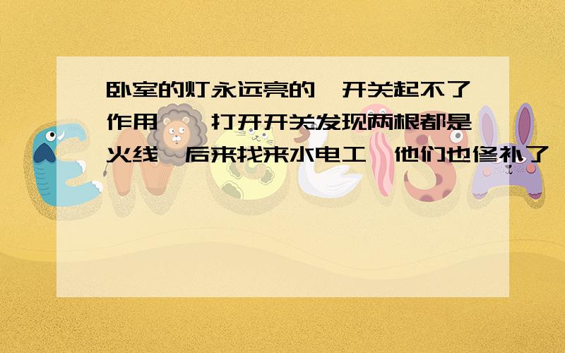 卧室的灯永远亮的,开关起不了作用,一打开开关发现两根都是火线,后来找来水电工,他们也修补了,求解买了个好的开关装上也没用,电工都说不知道什么问题（电工很年轻）,请教下各位我该怎