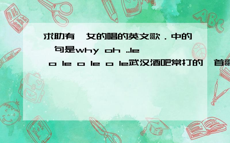 求助有一女的唱的英文歌．中的一句是why oh ..le o le o le o le武汉酒吧常打的一首歌．是女孩唱的哦．不是什么OH LE LE．OH LA LA 的．也不是gogogo.oh le oh le o le.有那个知道啊?高潮中唱的是why oh ..le