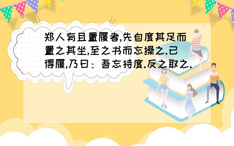 郑人有且置履者,先自度其足而置之其坐,至之书而忘操之.已得履,乃曰：吾忘持度.反之取之.