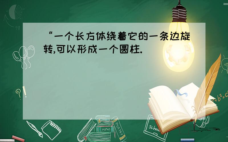 “一个长方体绕着它的一条边旋转,可以形成一个圆柱.