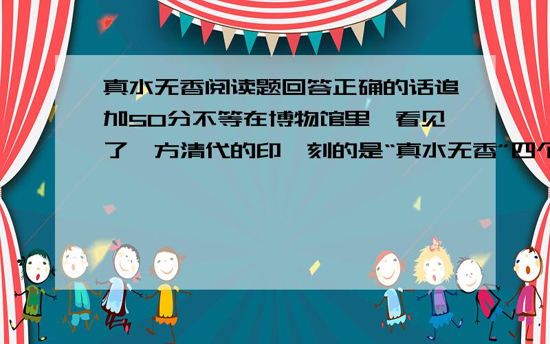 真水无香阅读题回答正确的话追加50分不等在博物馆里,看见了一方清代的印,刻的是“真水无香”四个字.我对文物、金石都全然无知,也不知道这是作者蔡仁的夫子之道,还是另有出处,可是无