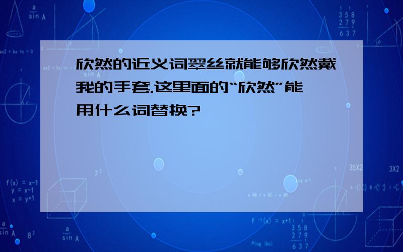 欣然的近义词翠丝就能够欣然戴我的手套.这里面的“欣然”能用什么词替换?