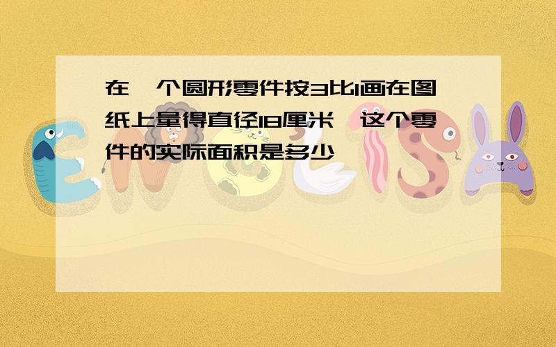 在一个圆形零件按3比1画在图纸上量得直径18厘米,这个零件的实际面积是多少