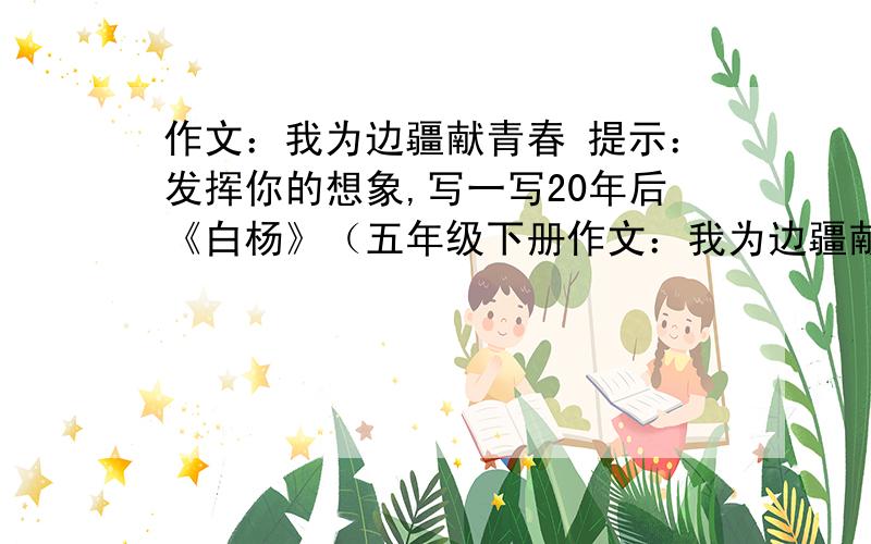 作文：我为边疆献青春 提示：发挥你的想象,写一写20年后《白杨》（五年级下册作文：我为边疆献青春提示：发挥你的想象,写一写20年后《白杨》（五年级下册第三课）中“我”将会怎样了