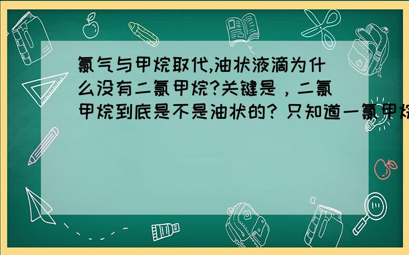 氯气与甲烷取代,油状液滴为什么没有二氯甲烷?关键是，二氯甲烷到底是不是油状的？只知道一氯甲烷是气体，三氯甲烷和四氯甲烷是油状液体，不知道二氯甲烷什么状态